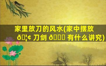 家里放刀的风水(家中摆放 🦢 刀剑 🐘 有什么讲究)